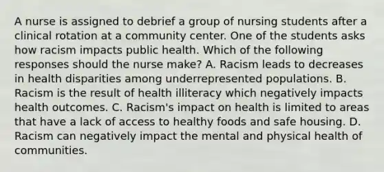 A nurse is assigned to debrief a group of nursing students after a clinical rotation at a community center. One of the students asks how racism impacts public health. Which of the following responses should the nurse make? A. Racism leads to decreases in health disparities among underrepresented populations. B. Racism is the result of health illiteracy which negatively impacts health outcomes. C. Racism's impact on health is limited to areas that have a lack of access to healthy foods and safe housing. D. Racism can negatively impact the mental and physical health of communities.