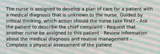 The nurse is assigned to develop a plan of care for a patient with a medical diagnosis that is unknown to the nurse. Guided by critical thinking, which action should the nurse take first? - Ask the patient to describe the chief complaint - Request that another nurse be assigned to this patient - Review information about the medical diagnosis and routine management - Complete a physical assessment of the patient