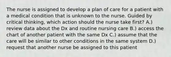 The nurse is assigned to develop a plan of care for a patient with a medical condition that is unknown to the nurse. Guided by critical thinking, which action should the nurse take first? A.) review data about the Dx and routine nursing care B.) access the chart of another patient with the same Dx C.) assume that the care will be similar to other conditions in the same system D.) request that another nurse be assigned to this patient