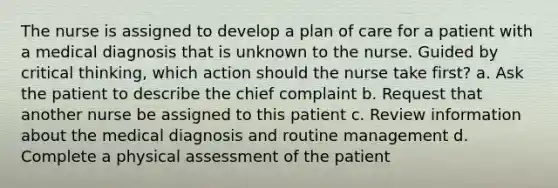 The nurse is assigned to develop a plan of care for a patient with a medical diagnosis that is unknown to the nurse. Guided by critical thinking, which action should the nurse take first? a. Ask the patient to describe the chief complaint b. Request that another nurse be assigned to this patient c. Review information about the medical diagnosis and routine management d. Complete a physical assessment of the patient