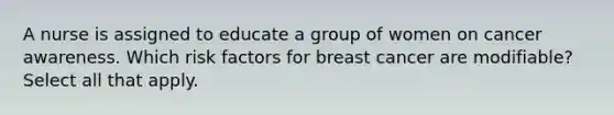 A nurse is assigned to educate a group of women on cancer awareness. Which risk factors for breast cancer are modifiable? Select all that apply.