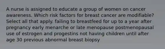 A nurse is assigned to educate a group of women on cancer awareness. Which risk factors for breast cancer are modifiable? Select all that apply. failing to breastfeed for up to a year after pregnancy early menarche or late menopause postmenopausal use of estrogen and progestins not having children until after age 30 previous abnormal breast biopsy