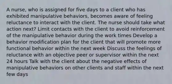 A nurse, who is assigned for five days to a client who has exhibited manipulative behaviors, becomes aware of feeling reluctance to interact with the client. The nurse should take what action next? Limit contacts with the client to avoid reinforcement of the manipulative behavior during the work times Develop a behavior modification plan for the client that will promote more functional behavior within the next week Discuss the feelings of reluctance with an objective peer or supervisor within the next 24 hours Talk with the client about the negative effects of manipulative behaviors on other clients and staff within the next few days