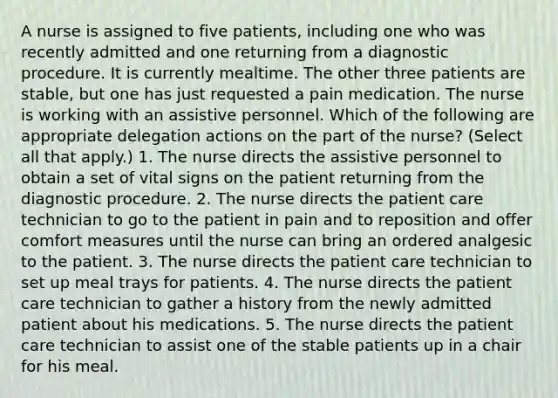 A nurse is assigned to five patients, including one who was recently admitted and one returning from a diagnostic procedure. It is currently mealtime. The other three patients are stable, but one has just requested a pain medication. The nurse is working with an assistive personnel. Which of the following are appropriate delegation actions on the part of the nurse? (Select all that apply.) 1. The nurse directs the assistive personnel to obtain a set of vital signs on the patient returning from the diagnostic procedure. 2. The nurse directs the patient care technician to go to the patient in pain and to reposition and offer comfort measures until the nurse can bring an ordered analgesic to the patient. 3. The nurse directs the patient care technician to set up meal trays for patients. 4. The nurse directs the patient care technician to gather a history from the newly admitted patient about his medications. 5. The nurse directs the patient care technician to assist one of the stable patients up in a chair for his meal.