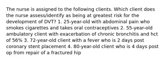 The nurse is assigned to the following clients. Which client does the nurse assess/identify as being at greatest risk for the development of DVT? 1. 25-year-old with abdominal pain who smokes cigarettes and takes oral contraceptives 2. 55-year-old ambulatory client with exacerbation of chronic bronchitis and hct of 56% 3. 72-year-old client with a fever who is 2 days post coronary stent placement 4. 80-year-old client who is 4 days post op from repair of a fractured hip