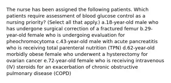 The nurse has been assigned the following patients. Which patients require assessment of blood glucose control as a nursing priority? (Select all that apply.) a.18-year-old male who has undergone surgical correction of a fractured femur b.29-year-old female who is undergoing evaluation for pheochromocytoma c.43-year-old male with acute pancreatitis who is receiving total parenteral nutrition (TPN) d.62-year-old morbidly obese female who underwent a hysterectomy for ovarian cancer e.72-year-old female who is receiving intravenous (IV) steroids for an exacerbation of chronic obstructive pulmonary disease (COPD)