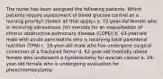 The nurse has been assigned the following patients. Which patients require assessment of blood glucose control as a nursing priority? (Select all that apply.) a. 72-year-old female who is receiving intravenous (IV) steroids for an exacerbation of chronic obstructive pulmonary disease (COPD) b. 43-year-old male with acute pancreatitis who is receiving total parenteral nutrition (TPN) c. 18-year-old male who has undergone surgical correction of a fractured femur d. 62-year-old morbidly obese female who underwent a hysterectomy for ovarian cancer e. 29-year-old female who is undergoing evaluation for pheochromocytoma