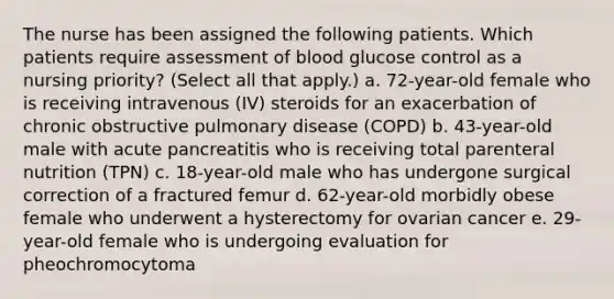 The nurse has been assigned the following patients. Which patients require assessment of blood glucose control as a nursing priority? (Select all that apply.) a. 72-year-old female who is receiving intravenous (IV) steroids for an exacerbation of chronic obstructive pulmonary disease (COPD) b. 43-year-old male with acute pancreatitis who is receiving total parenteral nutrition (TPN) c. 18-year-old male who has undergone surgical correction of a fractured femur d. 62-year-old morbidly obese female who underwent a hysterectomy for ovarian cancer e. 29-year-old female who is undergoing evaluation for pheochromocytoma