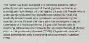 The nurse has been assigned the following patients. Which patients require assessment of blood glucose control as a nursing priority? (Select all that apply.) 29-year-old female who is undergoing evaluation for pheochromocytoma 62-year-old morbidly obese female who underwent a hysterectomy for ovarian cancer 18-year-old male who has undergone surgical correction of a fractured femur 72-year-old female who is receiving intravenous (IV) steroids for an exacerbation of chronic obstructive pulmonary disease (COPD) 43-year-old male with acute pancreatitis who is receiving total parenteral nutrition (TPN)