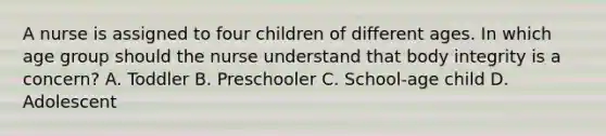 A nurse is assigned to four children of different ages. In which age group should the nurse understand that body integrity is a concern? A. Toddler B. Preschooler C. School-age child D. Adolescent