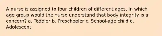 A nurse is assigned to four children of different ages. In which age group would the nurse understand that body integrity is a concern? a. Toddler b. Preschooler c. School-age child d. Adolescent