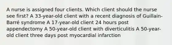 A nurse is assigned four clients. Which client should the nurse see first? A 33-year-old client with a recent diagnosis of Guillain-Barré syndrome A 17-year-old client 24 hours post appendectomy A 50-year-old client with diverticulitis A 50-year-old client three days post myocardial infarction