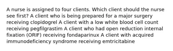 A nurse is assigned to four clients. Which client should the nurse see first? A client who is being prepared for a major surgery receiving clopidogrel A client with a low white blood cell count receiving pegfilgrastim A client who had open reduction internal fixation (ORIF) receiving fondaparinux A client with acquired immunodeficiency syndrome receiving emtricitabine