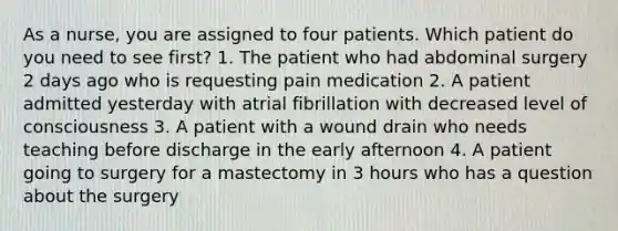 As a nurse, you are assigned to four patients. Which patient do you need to see first? 1. The patient who had abdominal surgery 2 days ago who is requesting pain medication 2. A patient admitted yesterday with atrial fibrillation with decreased level of consciousness 3. A patient with a wound drain who needs teaching before discharge in the early afternoon 4. A patient going to surgery for a mastectomy in 3 hours who has a question about the surgery