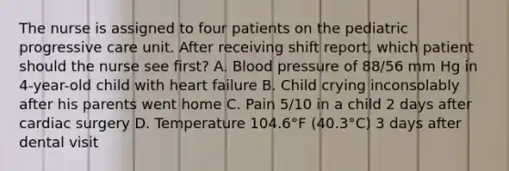 The nurse is assigned to four patients on the pediatric progressive care unit. After receiving shift report, which patient should the nurse see first? A. Blood pressure of 88/56 mm Hg in 4-year-old child with heart failure B. Child crying inconsolably after his parents went home C. Pain 5/10 in a child 2 days after cardiac surgery D. Temperature 104.6°F (40.3°C) 3 days after dental visit