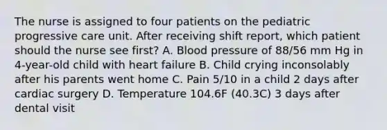 The nurse is assigned to four patients on the pediatric progressive care unit. After receiving shift report, which patient should the nurse see first? A. Blood pressure of 88/56 mm Hg in 4-year-old child with heart failure B. Child crying inconsolably after his parents went home C. Pain 5/10 in a child 2 days after cardiac surgery D. Temperature 104.6F (40.3C) 3 days after dental visit