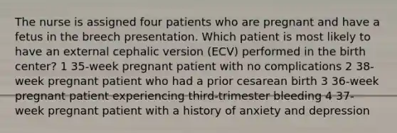 The nurse is assigned four patients who are pregnant and have a fetus in the breech presentation. Which patient is most likely to have an external cephalic version (ECV) performed in the birth center? 1 35-week pregnant patient with no complications 2 38-week pregnant patient who had a prior cesarean birth 3 36-week pregnant patient experiencing third-trimester bleeding 4 37-week pregnant patient with a history of anxiety and depression