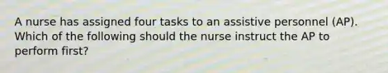 A nurse has assigned four tasks to an assistive personnel (AP). Which of the following should the nurse instruct the AP to perform first?