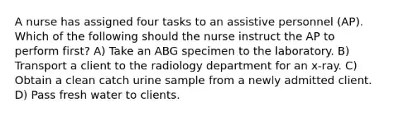 A nurse has assigned four tasks to an assistive personnel (AP). Which of the following should the nurse instruct the AP to perform first? A) Take an ABG specimen to the laboratory. B) Transport a client to the radiology department for an x-ray. C) Obtain a clean catch urine sample from a newly admitted client. D) Pass fresh water to clients.