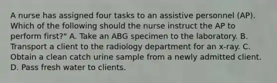 A nurse has assigned four tasks to an assistive personnel (AP). Which of the following should the nurse instruct the AP to perform first?" A. Take an ABG specimen to the laboratory. B. Transport a client to the radiology department for an x-ray. C. Obtain a clean catch urine sample from a newly admitted client. D. Pass fresh water to clients.