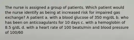 The nurse is assigned a group of patients. Which patient would the nurse identify as being at increased risk for impaired gas exchange? A patient a. with a blood glucose of 350 mg/dL b. who has been on anticoagulants for 10 days c. with a hemoglobin of 8.5 g/dL d. with a heart rate of 100 beats/min and blood pressure of 100/60