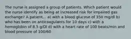 The nurse is assigned a group of patients. Which patient would the nurse identify as being at increased risk for impaired gas exchange? A patient... a) with a blood glucose of 350 mg/dl b) who has been on anticoagulants for 10 days c) with a hemoglobin of 8.5 g/Dl d) with a heart rate of 100 beats/min and blood pressure of 100/60