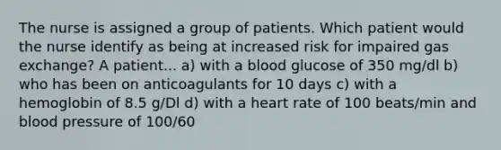 The nurse is assigned a group of patients. Which patient would the nurse identify as being at increased risk for impaired gas exchange? A patient... a) with a blood glucose of 350 mg/dl b) who has been on anticoagulants for 10 days c) with a hemoglobin of 8.5 g/Dl d) with a heart rate of 100 beats/min and blood pressure of 100/60