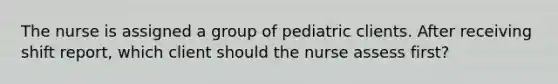 The nurse is assigned a group of pediatric clients. After receiving shift report, which client should the nurse assess first?