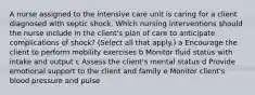 A nurse assigned to the intensive care unit is caring for a client diagnosed with septic shock. Which nursing interventions should the nurse include in the client​'s plan of care to anticipate complications of​ shock? (Select all that​ apply.) a Encourage the client to perform mobility exercises b Monitor fluid status with intake and output c Assess the client​'s mental status d Provide emotional support to the client and family e Monitor client​'s blood pressure and pulse