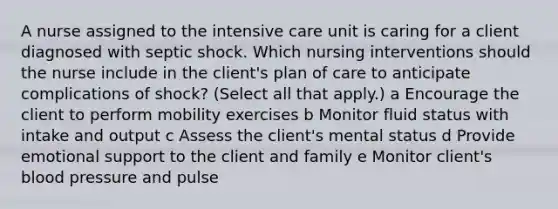 A nurse assigned to the intensive care unit is caring for a client diagnosed with septic shock. Which nursing interventions should the nurse include in the client​'s plan of care to anticipate complications of​ shock? (Select all that​ apply.) a Encourage the client to perform mobility exercises b Monitor fluid status with intake and output c Assess the client​'s mental status d Provide emotional support to the client and family e Monitor client​'s blood pressure and pulse