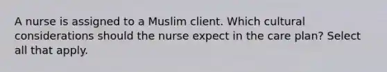 A nurse is assigned to a Muslim client. Which cultural considerations should the nurse expect in the care plan? Select all that apply.