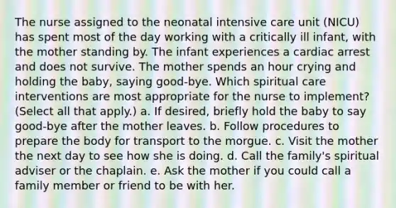 The nurse assigned to the neonatal intensive care unit (NICU) has spent most of the day working with a critically ill infant, with the mother standing by. The infant experiences a cardiac arrest and does not survive. The mother spends an hour crying and holding the baby, saying good-bye. Which spiritual care interventions are most appropriate for the nurse to implement? (Select all that apply.) a. If desired, briefly hold the baby to say good-bye after the mother leaves. b. Follow procedures to prepare the body for transport to the morgue. c. Visit the mother the next day to see how she is doing. d. Call the family's spiritual adviser or the chaplain. e. Ask the mother if you could call a family member or friend to be with her.