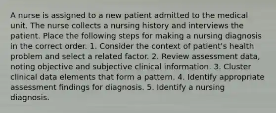 A nurse is assigned to a new patient admitted to the medical unit. The nurse collects a nursing history and interviews the patient. Place the following steps for making a nursing diagnosis in the correct order. 1. Consider the context of patient's health problem and select a related factor. 2. Review assessment data, noting objective and subjective clinical information. 3. Cluster clinical data elements that form a pattern. 4. Identify appropriate assessment findings for diagnosis. 5. Identify a nursing diagnosis.