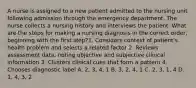 A nurse is assigned to a new patient admitted to the nursing unit following admission through the emergency department. The nurse collects a nursing history and interviews the patient. What are the steps for making a nursing diagnosis in the correct order, beginning with the first step?1. Considers context of patient's health problem and selects a related factor 2. Reviews assessment data, noting objective and subjective clinical information 3. Clusters clinical cues that form a pattern 4. Chooses diagnostic label A. 2, 3, 4, 1 B. 3, 2, 4, 1 C. 2, 3, 1, 4 D. 1, 4, 3, 2