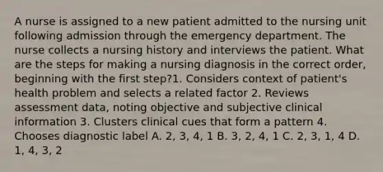 A nurse is assigned to a new patient admitted to the nursing unit following admission through the emergency department. The nurse collects a nursing history and interviews the patient. What are the steps for making a nursing diagnosis in the correct order, beginning with the first step?1. Considers context of patient's health problem and selects a related factor 2. Reviews assessment data, noting objective and subjective clinical information 3. Clusters clinical cues that form a pattern 4. Chooses diagnostic label A. 2, 3, 4, 1 B. 3, 2, 4, 1 C. 2, 3, 1, 4 D. 1, 4, 3, 2