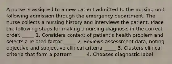 A nurse is assigned to a new patient admitted to the nursing unit following admission through the emergency department. The nurse collects a nursing history and interviews the patient. Place the following steps for making a nursing diagnosis in the correct order. _____ 1. Considers context of patient's health problem and selects a related factor _____ 2. Reviews assessment data, noting objective and subjective clinical criteria _____ 3. Clusters clinical criteria that form a pattern _____ 4. Chooses diagnostic label