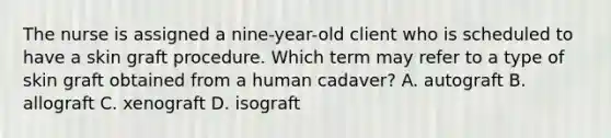 The nurse is assigned a nine-year-old client who is scheduled to have a skin graft procedure. Which term may refer to a type of skin graft obtained from a human cadaver? A. autograft B. allograft C. xenograft D. isograft