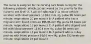 The nurse is assigned to the nursing care team caring for the following patients. Which patient would be the priority for the nurse to see first? A- A patient who was in a motor vehicle accident with blood pressure 132/80 mm Hg, pulse 98 beats per minute, respirations 20 per minute B- A patient who has a migraine with blood pressure 108/68 mm Hg, pulse 84 beats per minute, respirations 16 per minute C- A patient who slipped and fell with blood pressure 112/74 mm Hg, pulse 68 beats per minute, respirations 14 per minute D- A patient who is 1 day post-op with blood pressure 88/58 mm Hg, pulse 152 beats per minute, respirations 24 per minute