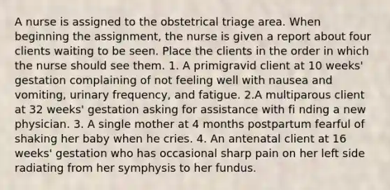 A nurse is assigned to the obstetrical triage area. When beginning the assignment, the nurse is given a report about four clients waiting to be seen. Place the clients in the order in which the nurse should see them. 1. A primigravid client at 10 weeks' gestation complaining of not feeling well with nausea and vomiting, urinary frequency, and fatigue. 2.A multiparous client at 32 weeks' gestation asking for assistance with fi nding a new physician. 3. A single mother at 4 months postpartum fearful of shaking her baby when he cries. 4. An antenatal client at 16 weeks' gestation who has occasional sharp pain on her left side radiating from her symphysis to her fundus.