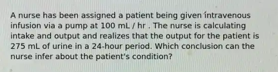 A nurse has been assigned a patient being given intravenous infusion via a pump at 100 mL / hr . The nurse is calculating intake and output and realizes that the output for the patient is 275 mL of urine in a 24-hour period. Which conclusion can the nurse infer about the patient's condition?