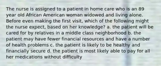 The nurse is assigned to a patient in home care who is an 89 year old African American woman widowed and living alone. Before even making the first visit, which of the following might the nurse expect, based on her knowledge? a. the patient will be cared for by relatives in a middle class neighborhood b. the patient may have fewer financial resources and have a number of health problems c. the patient is likely to be healthy and financially secure d. the patient is most likely able to pay for all her medications without difficulty