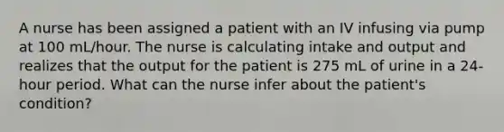 A nurse has been assigned a patient with an IV infusing via pump at 100 mL/hour. The nurse is calculating intake and output and realizes that the output for the patient is 275 mL of urine in a 24-hour period. What can the nurse infer about the patient's condition?