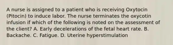 A nurse is assigned to a patient who is receiving Oxytocin (Pitocin) to induce labor. The nurse terminates the oxycotin infusion if which of the following is noted on the assessment of the client? A. Early decelerations of the fetal heart rate. B. Backache. C. Fatigue. D. Uterine hyperstimulation