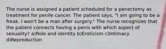 The nurse is assigned a patient scheduled for a penectomy as treatment for penile cancer. The patient says, "I am going to be a freak. I won't be a man after surgery." The nurse recognizes that the patient connects having a penis with which aspect of sexuality? a)Role and identity b)Eroticism c)Intimacy d)Reproduction