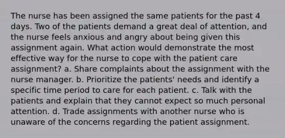 The nurse has been assigned the same patients for the past 4 days. Two of the patients demand a great deal of attention, and the nurse feels anxious and angry about being given this assignment again. What action would demonstrate the most effective way for the nurse to cope with the patient care assignment? a. Share complaints about the assignment with the nurse manager. b. Prioritize the patients' needs and identify a specific time period to care for each patient. c. Talk with the patients and explain that they cannot expect so much personal attention. d. Trade assignments with another nurse who is unaware of the concerns regarding the patient assignment.