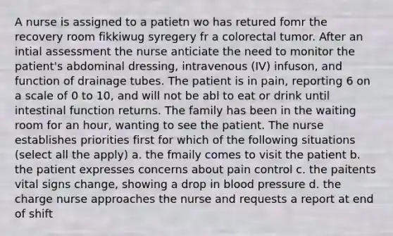 A nurse is assigned to a patietn wo has retured fomr the recovery room fikkiwug syregery fr a colorectal tumor. After an intial assessment the nurse anticiate the need to monitor the patient's abdominal dressing, intravenous (IV) infuson, and function of drainage tubes. The patient is in pain, reporting 6 on a scale of 0 to 10, and will not be abl to eat or drink until intestinal function returns. The family has been in the waiting room for an hour, wanting to see the patient. The nurse establishes priorities first for which of the following situations (select all the apply) a. the fmaily comes to visit the patient b. the patient expresses concerns about pain control c. the paitents vital signs change, showing a drop in blood pressure d. the charge nurse approaches the nurse and requests a report at end of shift