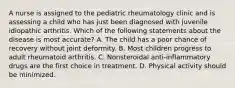 A nurse is assigned to the pediatric rheumatology clinic and is assessing a child who has just been diagnosed with juvenile idiopathic arthritis. Which of the following statements about the disease is most accurate? A. The child has a poor chance of recovery without joint deformity. B. Most children progress to adult rheumatoid arthritis. C. Nonsteroidal anti-inflammatory drugs are the first choice in treatment. D. Physical activity should be minimized.