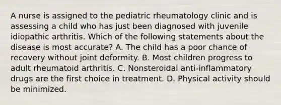 A nurse is assigned to the pediatric rheumatology clinic and is assessing a child who has just been diagnosed with juvenile idiopathic arthritis. Which of the following statements about the disease is most accurate? A. The child has a poor chance of recovery without joint deformity. B. Most children progress to adult rheumatoid arthritis. C. Nonsteroidal anti-inflammatory drugs are the first choice in treatment. D. Physical activity should be minimized.