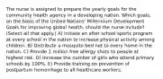 The nurse is assigned to prepare the yearly goals for the community health agency in a developing nation. Which goals, on the basis of the United Nations' Millennium Development Goals for improving global health, should the nurse include? (Select all that apply.) A) Initiate an after school sports program at every school in the nation to increase physical activity among children. B) Distribute a mosquito bed net to every home in the nation. C) Provide 1 million free allergy shots to people at highest risk. D) Increase the number of girls who attend primary schools by 100%. E) Provide training on prevention of postpartum hemorrhage to all healthcare workers.