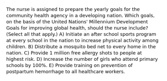 The nurse is assigned to prepare the yearly goals for the community health agency in a developing nation. Which goals, on the basis of the United Nations' Millennium Development Goals for improving global health, should the nurse include? (Select all that apply.) A) Initiate an after school sports program at every school in the nation to increase physical activity among children. B) Distribute a mosquito bed net to every home in the nation. C) Provide 1 million free allergy shots to people at highest risk. D) Increase the number of girls who attend primary schools by 100%. E) Provide training on prevention of postpartum hemorrhage to all healthcare workers.